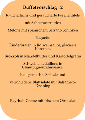 Buffetvorschlag   2 Räucherlachs und geräucherte Forellenfilets mit Sahnemeerrettich Melone mit spanischem Serrano Schinken Baguette Rinderbraten in Rotweinsauce, glacierte Karotten, Brokkoli in Mandelbutter und Kartoffelgratin Schweinemedaillons in Champignonrahmsauce, hausgemachte Spätzle und verschiedene Blattsalate mit Balsamico-Dressing  Bayrisch Creme mit frischem Obstsalat