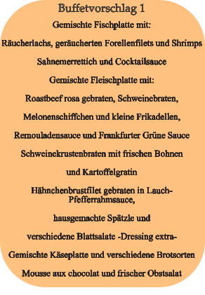 Buffetvorschlag 1 Gemischte Fischplatte mit: Räucherlachs, geräucherten Forellenfilets und Shrimps Sahnemerrettich und Cocktailsauce Gemischte Fleischplatte mit: Roastbeef rosa gebraten, Schweinebraten, Melonenschiffchen und kleine Frikadellen, Remouladensauce und Frankfurter Grüne Sauce Schweinekrustenbraten mit frischen Bohnen und Kartoffelgratin Hähnchenbrustfilet gebraten in Lauch-Pfefferrahmsauce, hausgemachte Spätzle und verschiedene Blattsalate -Dressing extra- Gemischte Käseplatte und verschiedene Brotsorten Mousse aux chocolat und frischer Obstsalat