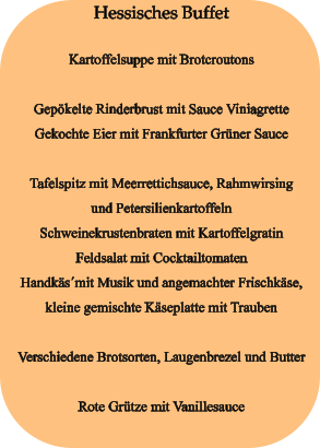 Hessisches Buffet  Kartoffelsuppe mit Brotcroutons  Gepökelte Rinderbrust mit Sauce Viniagrette Gekochte Eier mit Frankfurter Grüner Sauce  Tafelspitz mit Meerrettichsauce, Rahmwirsing und Petersilienkartoffeln Schweinekrustenbraten mit Kartoffelgratin Feldsalat mit Cocktailtomaten Handkäs´mit Musik und angemachter Frischkäse, kleine gemischte Käseplatte mit Trauben  Verschiedene Brotsorten, Laugenbrezel und Butter  Rote Grütze mit Vanillesauce