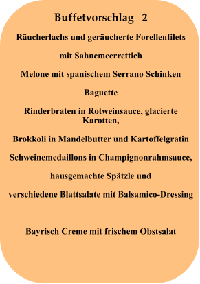 Buffetvorschlag   2 Räucherlachs und geräucherte Forellenfilets mit Sahnemeerrettich Melone mit spanischem Serrano Schinken Baguette Rinderbraten in Rotweinsauce, glacierte Karotten, Brokkoli in Mandelbutter und Kartoffelgratin Schweinemedaillons in Champignonrahmsauce, hausgemachte Spätzle und verschiedene Blattsalate mit Balsamico-Dressing  Bayrisch Creme mit frischem Obstsalat