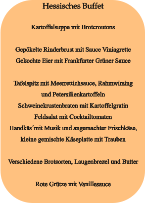 Hessisches Buffet  Kartoffelsuppe mit Brotcroutons  Gepökelte Rinderbrust mit Sauce Viniagrette Gekochte Eier mit Frankfurter Grüner Sauce  Tafelspitz mit Meerrettichsauce, Rahmwirsing und Petersilienkartoffeln Schweinekrustenbraten mit Kartoffelgratin Feldsalat mit Cocktailtomaten Handkäs´mit Musik und angemachter Frischkäse, kleine gemischte Käseplatte mit Trauben  Verschiedene Brotsorten, Laugenbrezel und Butter  Rote Grütze mit Vanillesauce