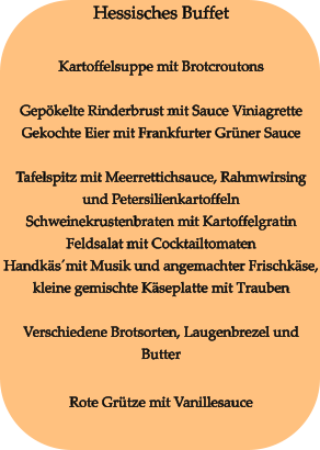 Hessisches Buffet  Kartoffelsuppe mit Brotcroutons  Gepökelte Rinderbrust mit Sauce Viniagrette Gekochte Eier mit Frankfurter Grüner Sauce  Tafelspitz mit Meerrettichsauce, Rahmwirsing und Petersilienkartoffeln Schweinekrustenbraten mit Kartoffelgratin Feldsalat mit Cocktailtomaten Handkäs´mit Musik und angemachter Frischkäse, kleine gemischte Käseplatte mit Trauben  Verschiedene Brotsorten, Laugenbrezel und Butter  Rote Grütze mit Vanillesauce