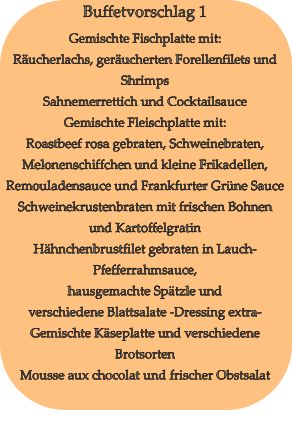 Buffetvorschlag 1 Gemischte Fischplatte mit: Räucherlachs, geräucherten Forellenfilets und Shrimps Sahnemerrettich und Cocktailsauce Gemischte Fleischplatte mit: Roastbeef rosa gebraten, Schweinebraten, Melonenschiffchen und kleine Frikadellen, Remouladensauce und Frankfurter Grüne Sauce Schweinekrustenbraten mit frischen Bohnen und Kartoffelgratin Hähnchenbrustfilet gebraten in Lauch-Pfefferrahmsauce, hausgemachte Spätzle und verschiedene Blattsalate -Dressing extra- Gemischte Käseplatte und verschiedene Brotsorten Mousse aux chocolat und frischer Obstsalat