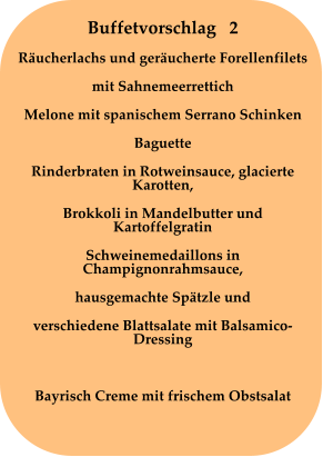 Buffetvorschlag   2 Räucherlachs und geräucherte Forellenfilets mit Sahnemeerrettich Melone mit spanischem Serrano Schinken Baguette Rinderbraten in Rotweinsauce, glacierte Karotten, Brokkoli in Mandelbutter und Kartoffelgratin Schweinemedaillons in Champignonrahmsauce, hausgemachte Spätzle und verschiedene Blattsalate mit Balsamico-Dressing  Bayrisch Creme mit frischem Obstsalat